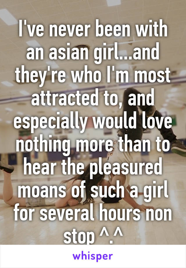 I've never been with an asian girl...and they're who I'm most attracted to, and especially would love nothing more than to hear the pleasured moans of such a girl for several hours non stop ^.^