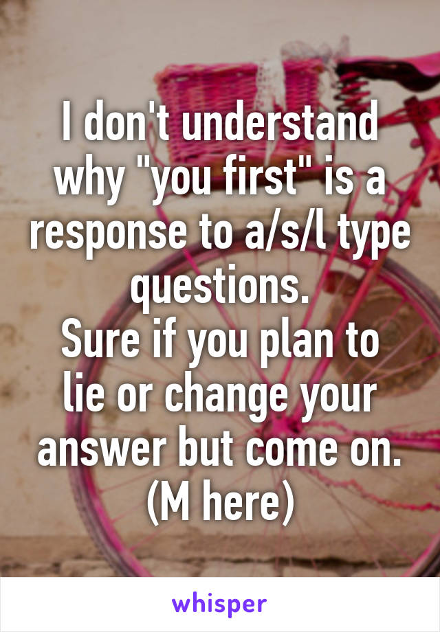 I don't understand why "you first" is a response to a/s/l type questions.
Sure if you plan to lie or change your answer but come on.
(M here)