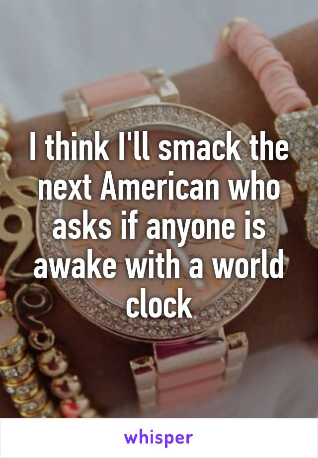 I think I'll smack the next American who asks if anyone is awake with a world clock