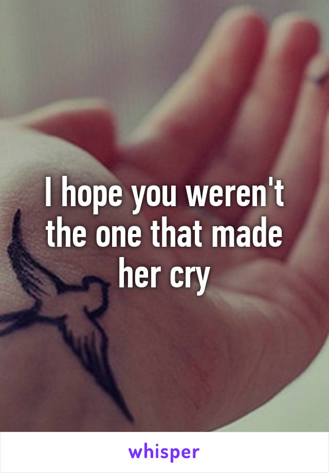 I hope you weren't the one that made her cry