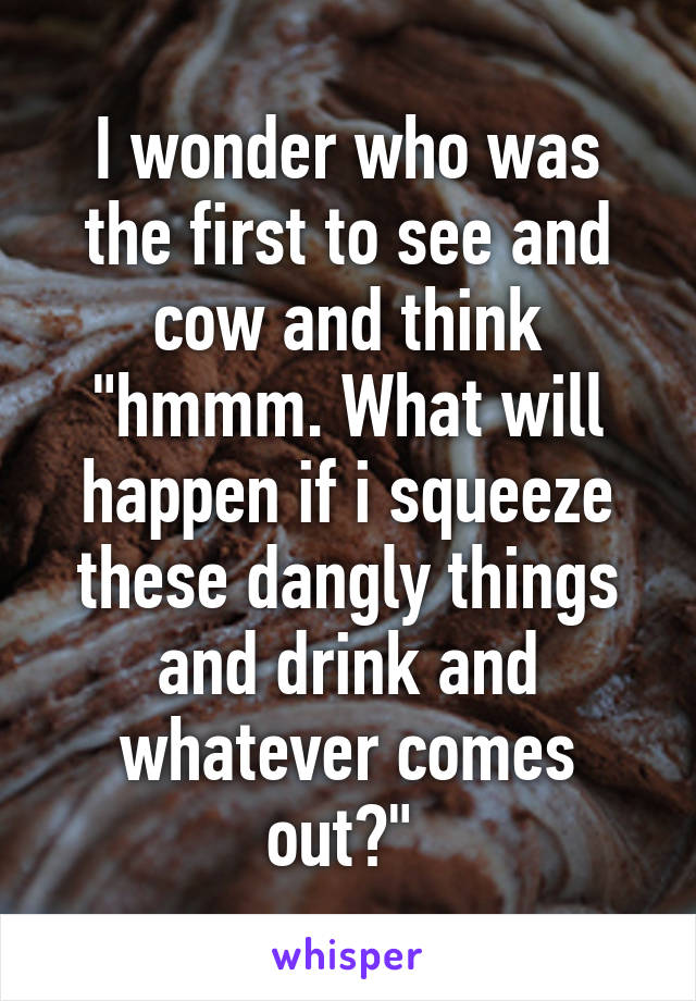 I wonder who was the first to see and cow and think "hmmm. What will happen if i squeeze these dangly things and drink and whatever comes out?" 