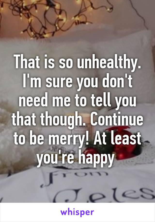 That is so unhealthy. I'm sure you don't need me to tell you that though. Continue to be merry! At least you're happy 