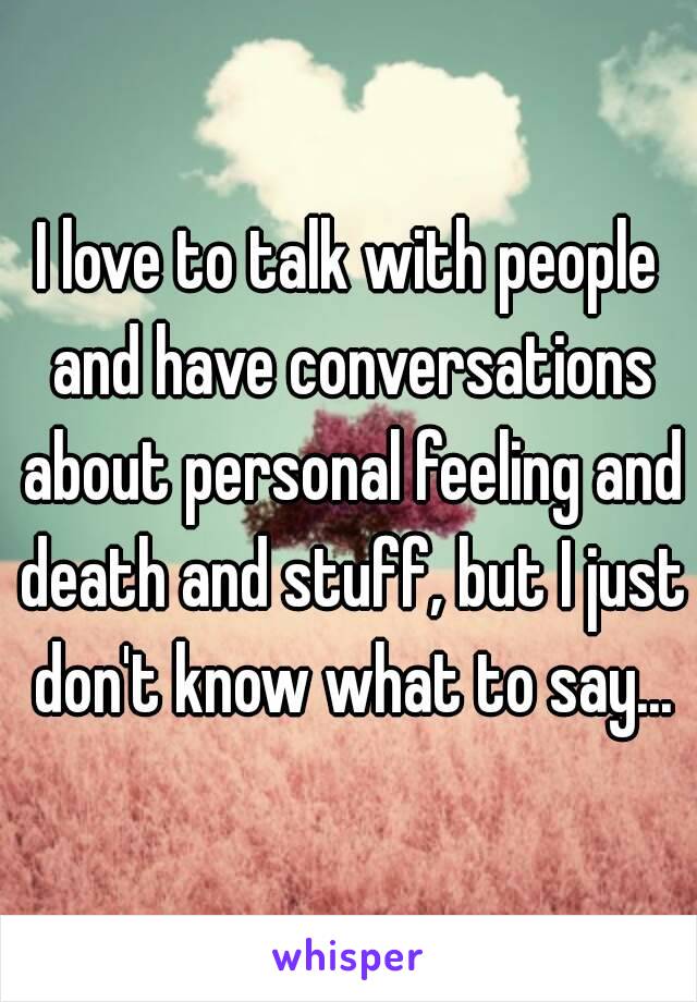 I love to talk with people and have conversations about personal feeling and death and stuff, but I just don't know what to say...