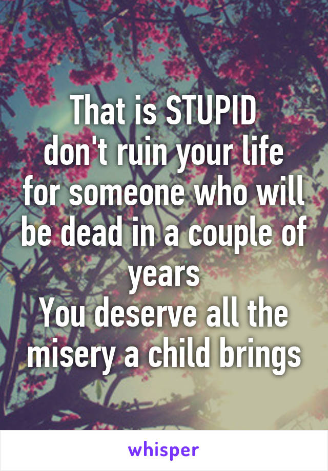 That is STUPID
don't ruin your life for someone who will be dead in a couple of years
You deserve all the misery a child brings