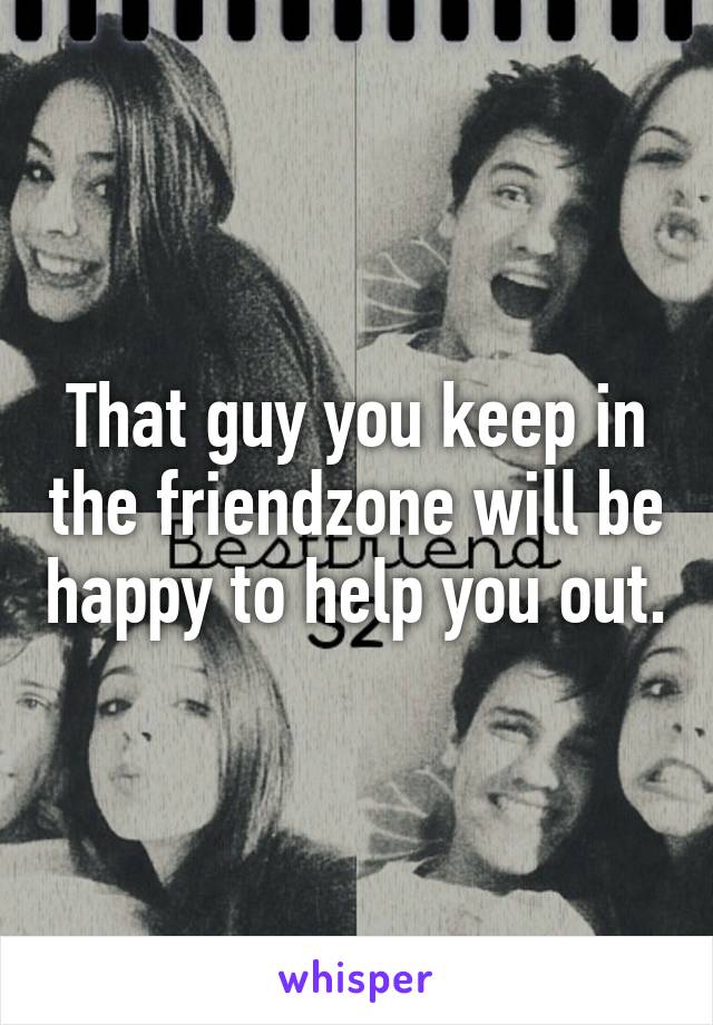 That guy you keep in the friendzone will be happy to help you out.