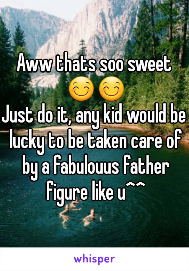 Aww thats soo sweet 😊😊
Just do it, any kid would be lucky to be taken care of by a fabulouus father figure like u^^