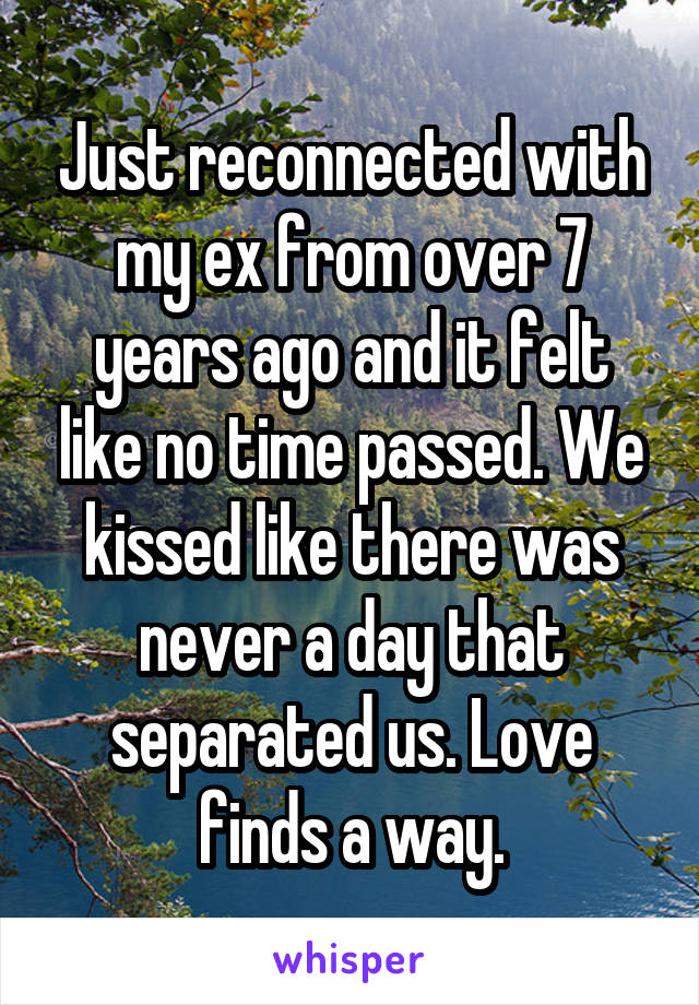 Just reconnected with my ex from over 7 years ago and it felt like no time passed. We kissed like there was never a day that separated us. Love finds a way.
