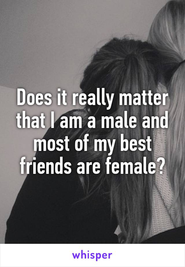 Does it really matter that I am a male and most of my best friends are female?