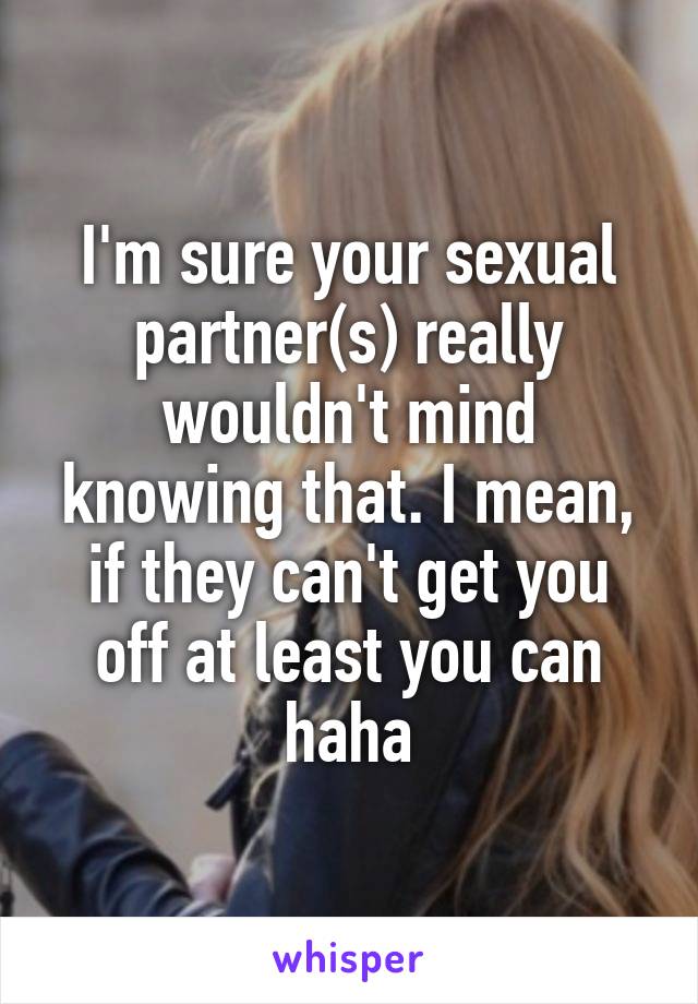 I'm sure your sexual partner(s) really wouldn't mind knowing that. I mean, if they can't get you off at least you can haha
