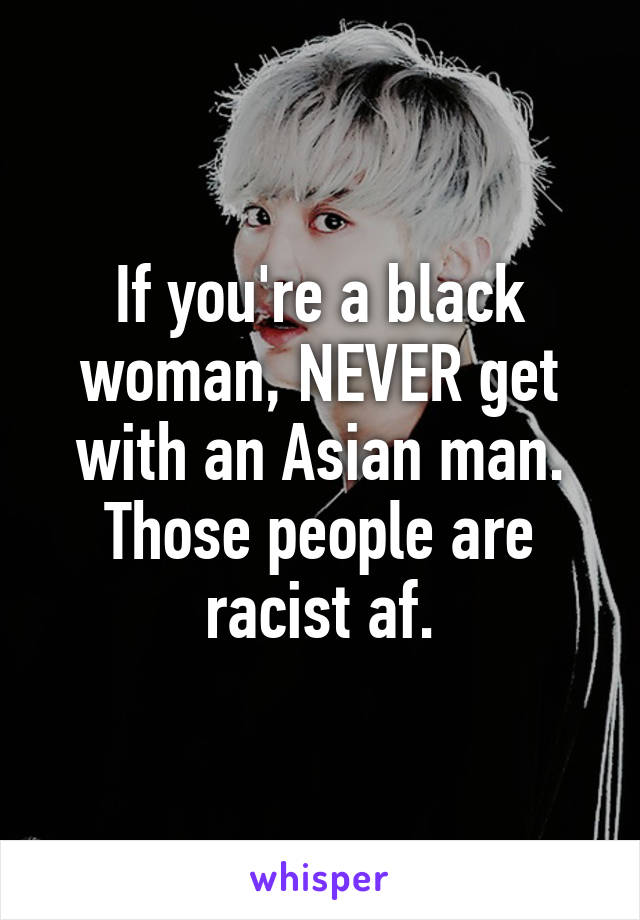 If you're a black woman, NEVER get with an Asian man. Those people are racist af.