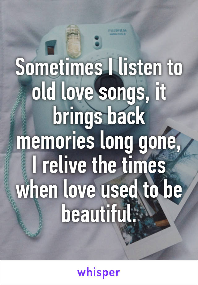 Sometimes I listen to old love songs, it brings back memories long gone, I relive the times when love used to be beautiful.