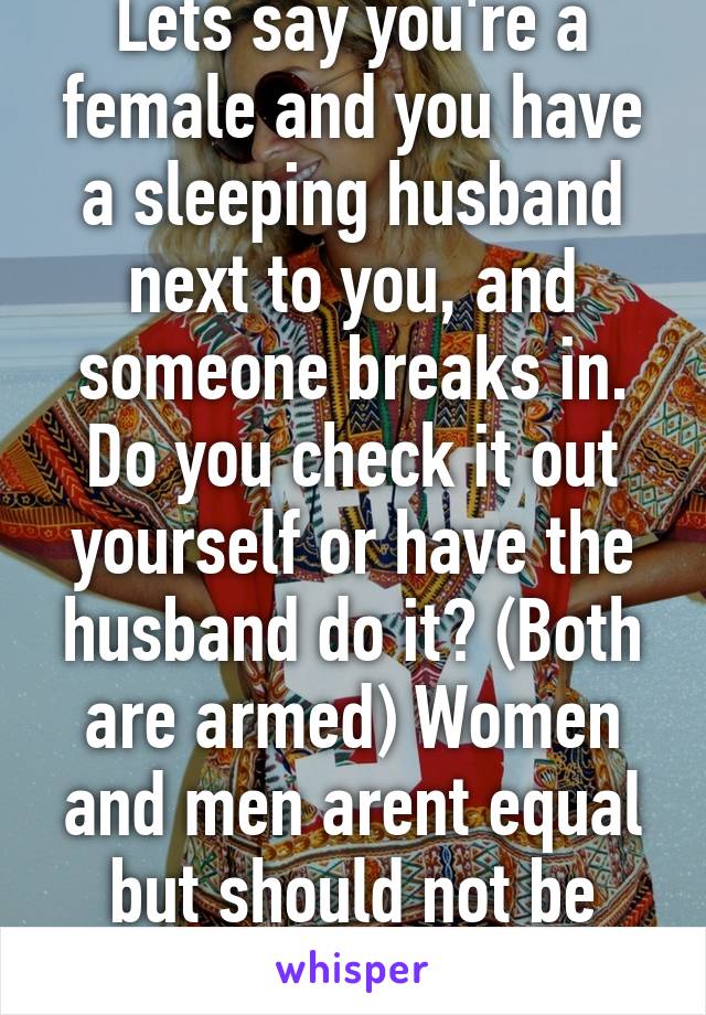 Lets say you're a female and you have a sleeping husband next to you, and someone breaks in. Do you check it out yourself or have the husband do it? (Both are armed) Women and men arent equal but should not be looked down upon