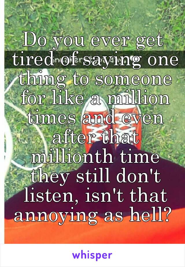 Do you ever get tired of saying one thing to someone for like a million times and even after that millionth time they still don't listen, isn't that annoying as hell? 