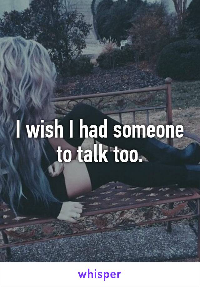 I wish I had someone to talk too.