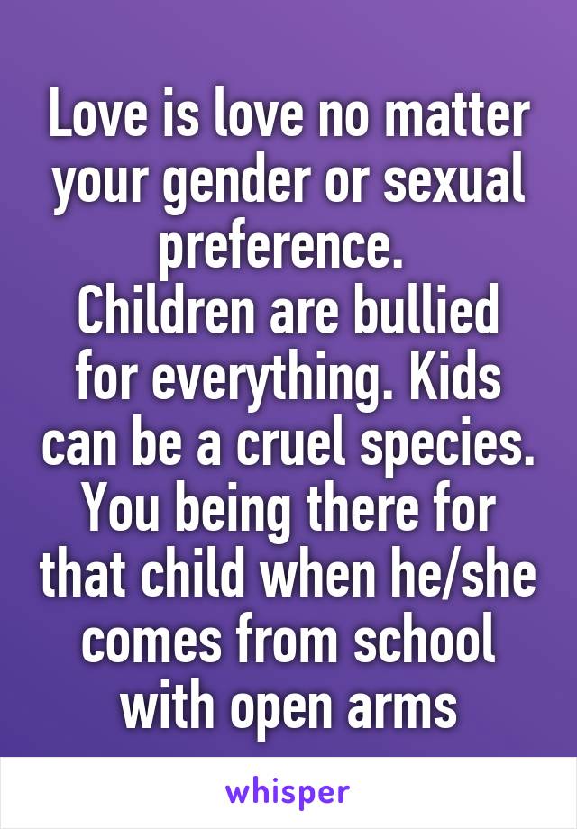Love is love no matter your gender or sexual preference. 
Children are bullied for everything. Kids can be a cruel species. You being there for that child when he/she comes from school with open arms