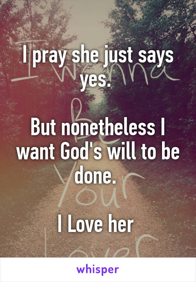 I pray she just says yes. 

But nonetheless I want God's will to be done. 

I Love her 