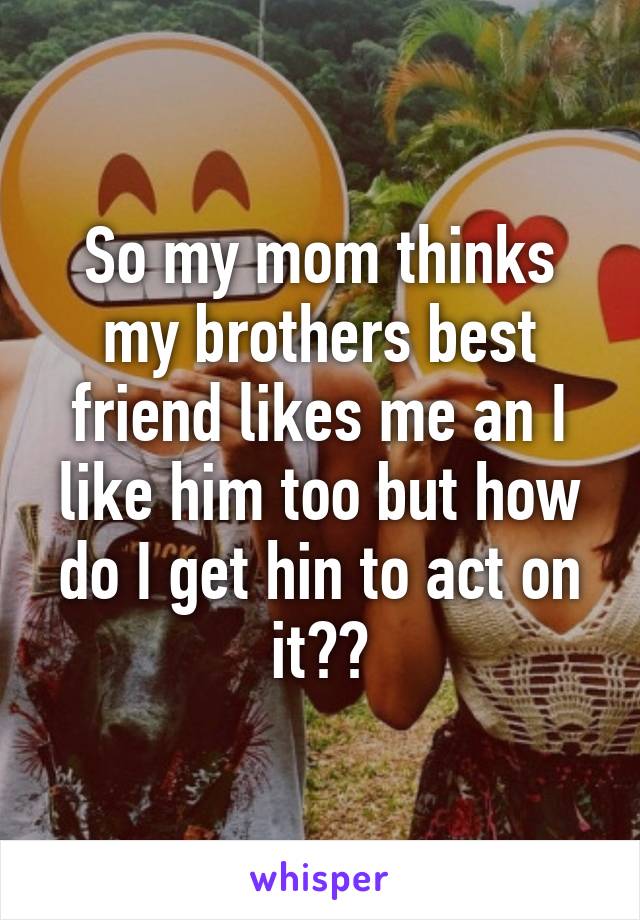 So my mom thinks my brothers best friend likes me an I like him too but how do I get hin to act on it??