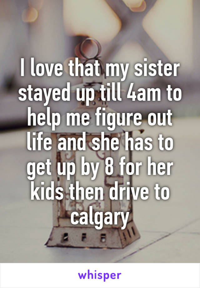 I love that my sister stayed up till 4am to help me figure out life and she has to get up by 8 for her kids then drive to calgary