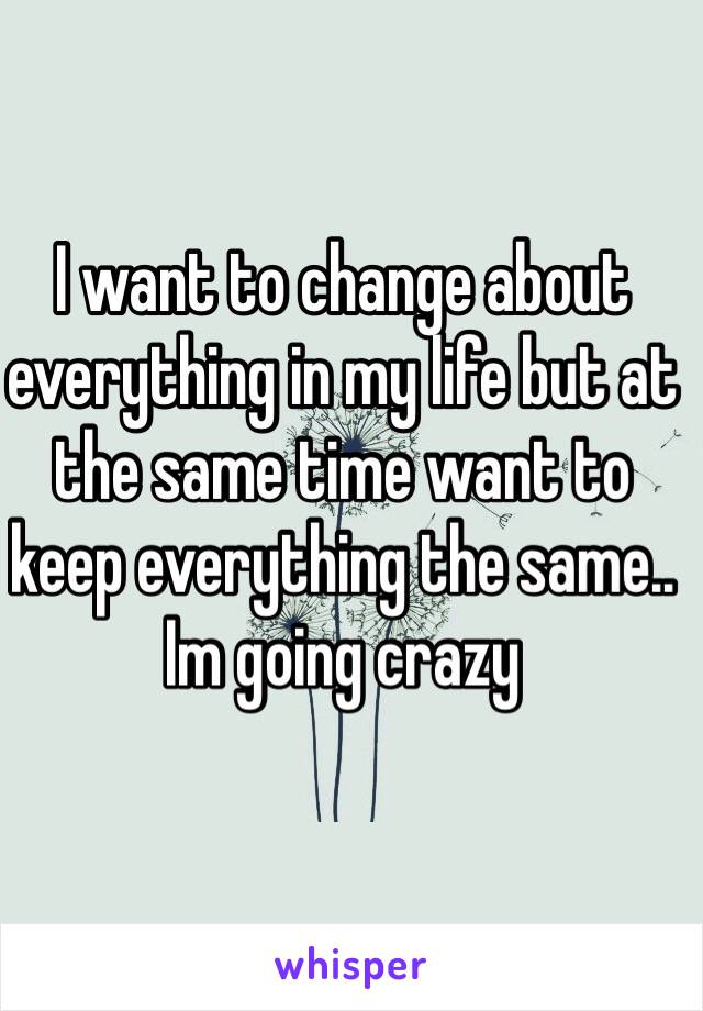 I want to change about everything in my life but at the same time want to keep everything the same.. Im going crazy