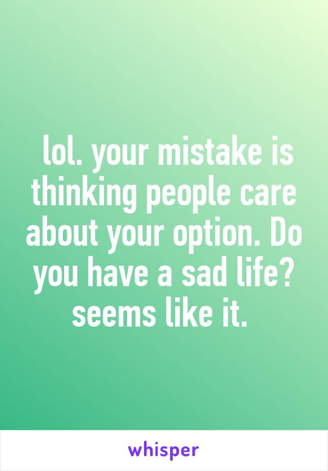  lol. your mistake is thinking people care about your option. Do you have a sad life? seems like it. 