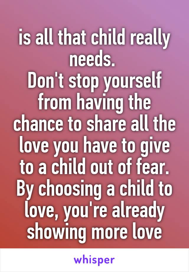 is all that child really needs. 
Don't stop yourself from having the chance to share all the love you have to give to a child out of fear. By choosing a child to love, you're already showing more love