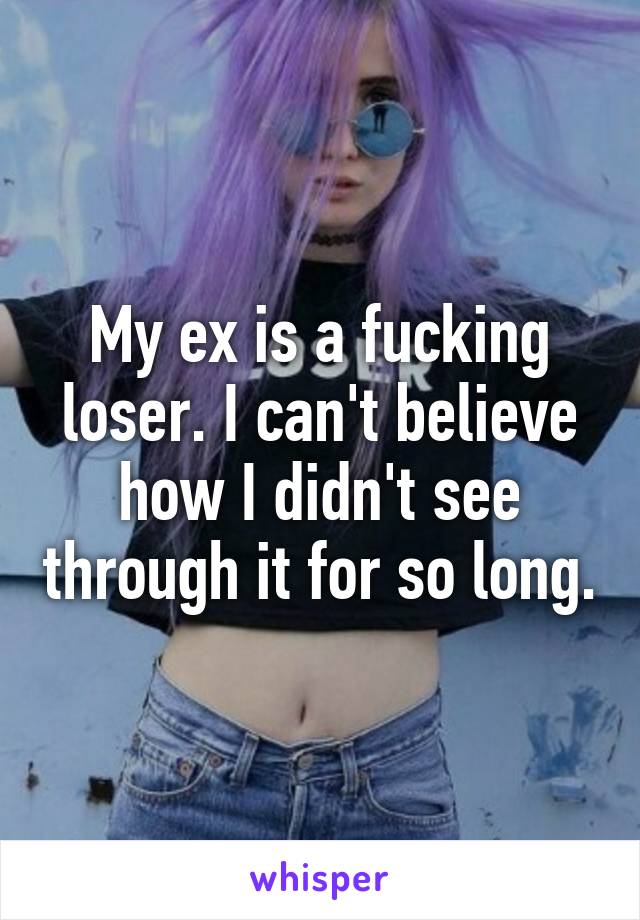 My ex is a fucking loser. I can't believe how I didn't see through it for so long.