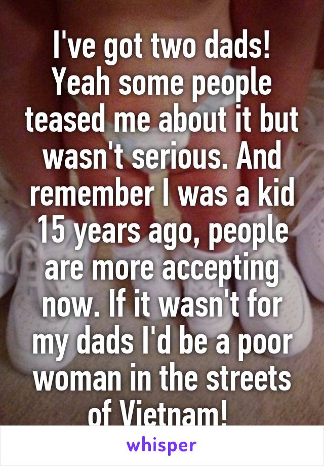I've got two dads! Yeah some people teased me about it but wasn't serious. And remember I was a kid 15 years ago, people are more accepting now. If it wasn't for my dads I'd be a poor woman in the streets of Vietnam! 