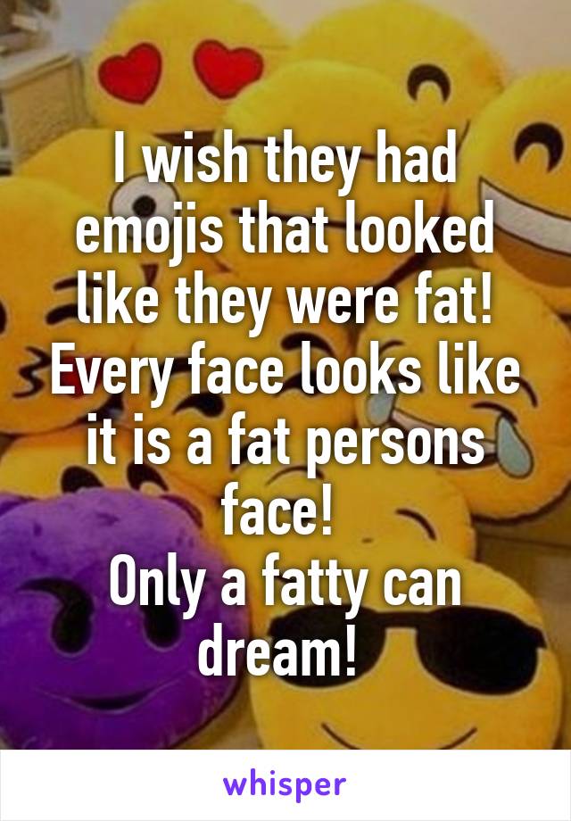 I wish they had emojis that looked like they were fat! Every face looks like it is a fat persons face! 
Only a fatty can dream! 