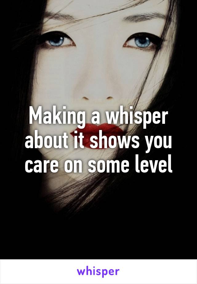 Making a whisper about it shows you care on some level