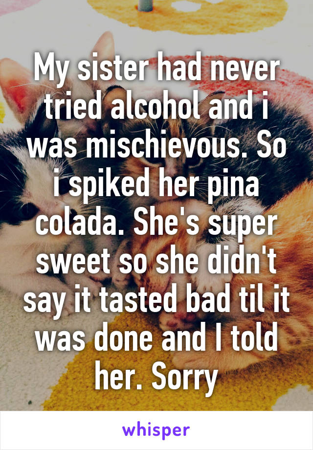 My sister had never tried alcohol and i was mischievous. So i spiked her pina colada. She's super sweet so she didn't say it tasted bad til it was done and I told her. Sorry