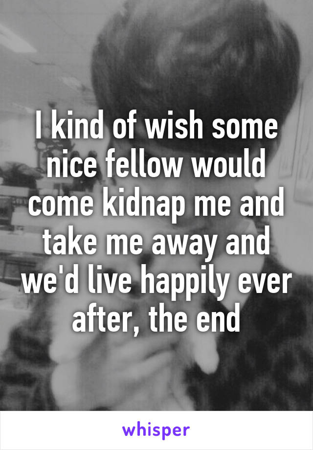 I kind of wish some nice fellow would come kidnap me and take me away and we'd live happily ever after, the end