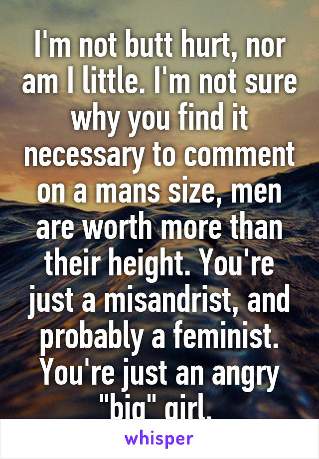 I'm not butt hurt, nor am I little. I'm not sure why you find it necessary to comment on a mans size, men are worth more than their height. You're just a misandrist, and probably a feminist. You're just an angry "big" girl. 