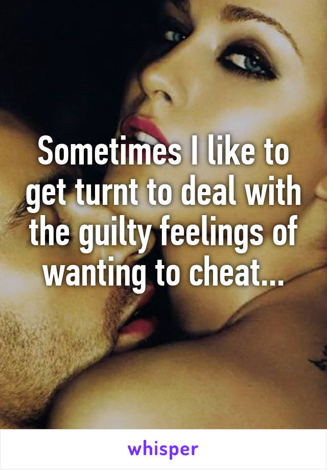 Sometimes I like to get turnt to deal with the guilty feelings of wanting to cheat...
