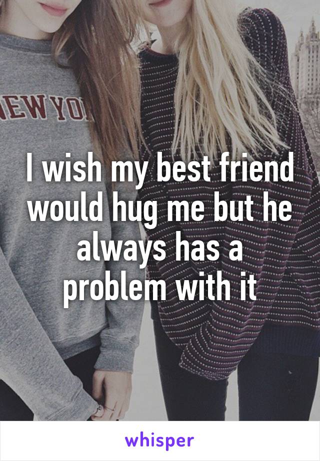 I wish my best friend would hug me but he always has a problem with it