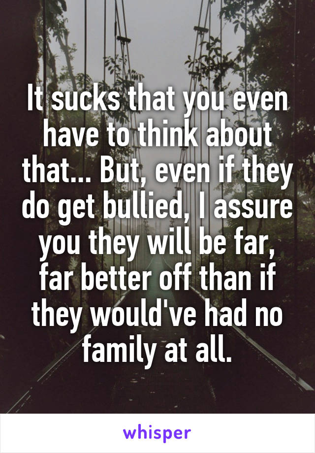 It sucks that you even have to think about that... But, even if they do get bullied, I assure you they will be far, far better off than if they would've had no family at all.