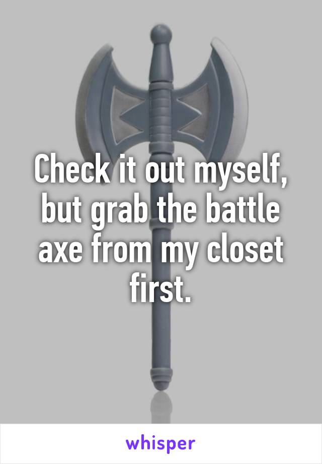 Check it out myself, but grab the battle axe from my closet first.