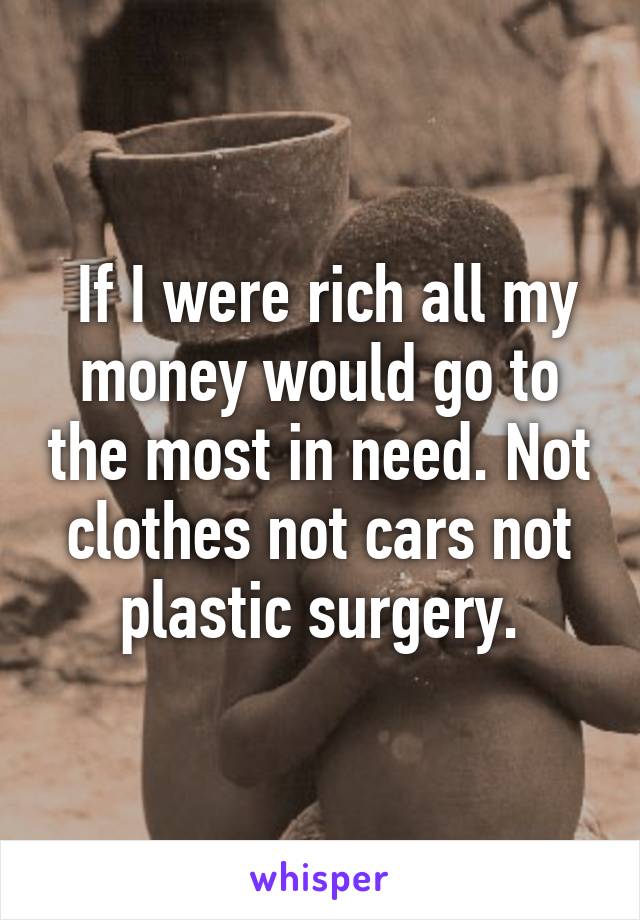  If I were rich all my money would go to the most in need. Not clothes not cars not plastic surgery.