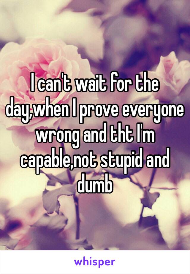 I can't wait for the day,when I prove everyone wrong and tht I'm capable,not stupid and dumb 