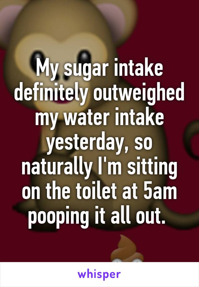 My sugar intake definitely outweighed my water intake yesterday, so naturally I'm sitting on the toilet at 5am pooping it all out. 