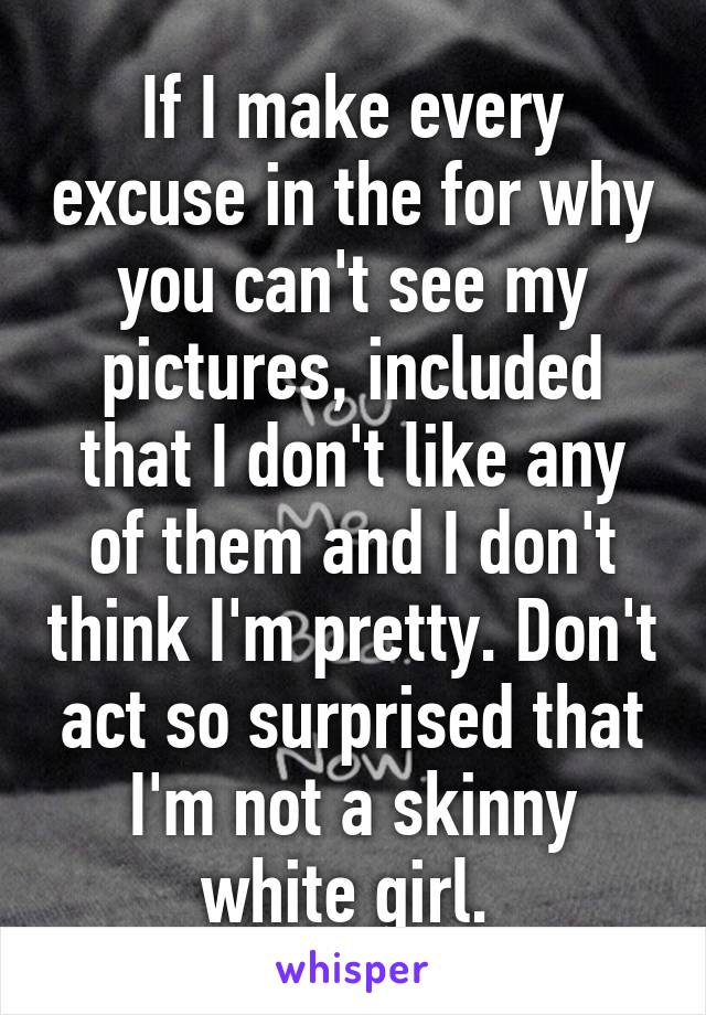 If I make every excuse in the for why you can't see my pictures, included that I don't like any of them and I don't think I'm pretty. Don't act so surprised that I'm not a skinny white girl. 