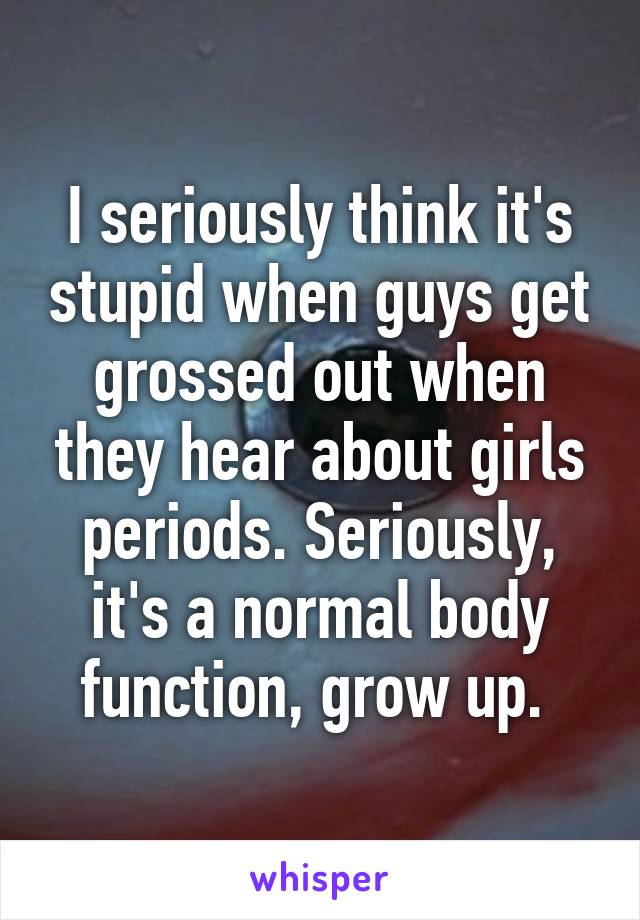 I seriously think it's stupid when guys get grossed out when they hear about girls periods. Seriously, it's a normal body function, grow up. 