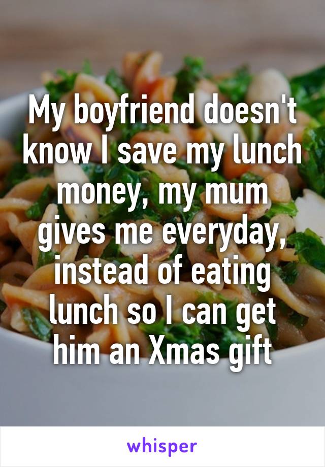 My boyfriend doesn't know I save my lunch money, my mum gives me everyday, instead of eating lunch so I can get him an Xmas gift