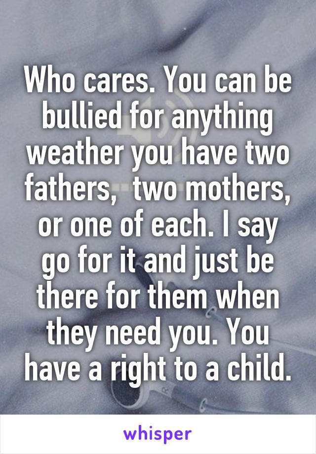 Who cares. You can be bullied for anything weather you have two fathers,  two mothers, or one of each. I say go for it and just be there for them when they need you. You have a right to a child.