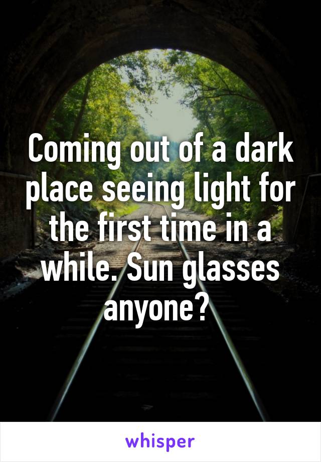 Coming out of a dark place seeing light for the first time in a while. Sun glasses anyone? 