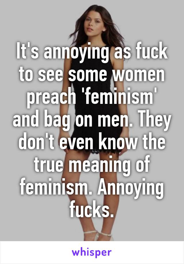 It's annoying as fuck to see some women preach 'feminism' and bag on men. They don't even know the true meaning of feminism. Annoying fucks.