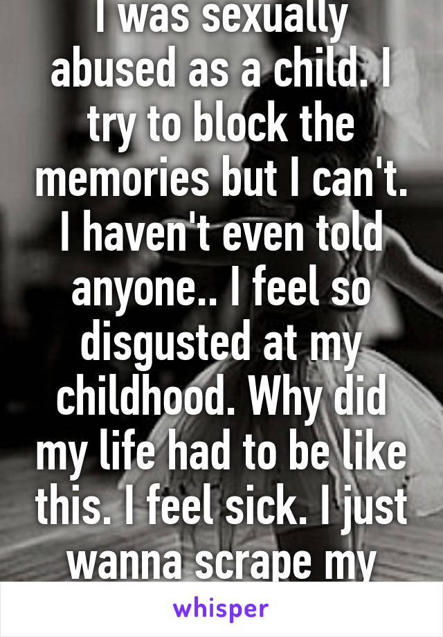 I was sexually abused as a child. I try to block the memories but I can't. I haven't even told anyone.. I feel so disgusted at my childhood. Why did my life had to be like this. I feel sick. I just wanna scrape my body w/ sandpaper 