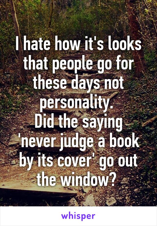 I hate how it's looks that people go for these days not personality. 
Did the saying 'never judge a book by its cover' go out the window? 