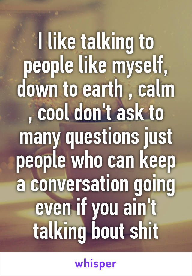 I like talking to people like myself, down to earth , calm , cool don't ask to many questions just people who can keep a conversation going even if you ain't talking bout shit