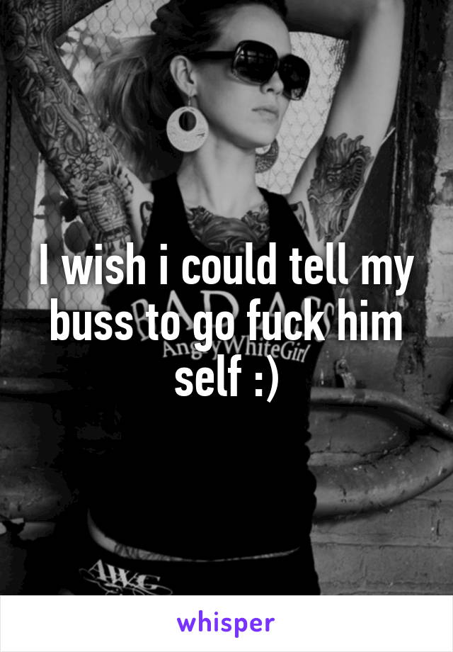 I wish i could tell my buss to go fuck him self :)