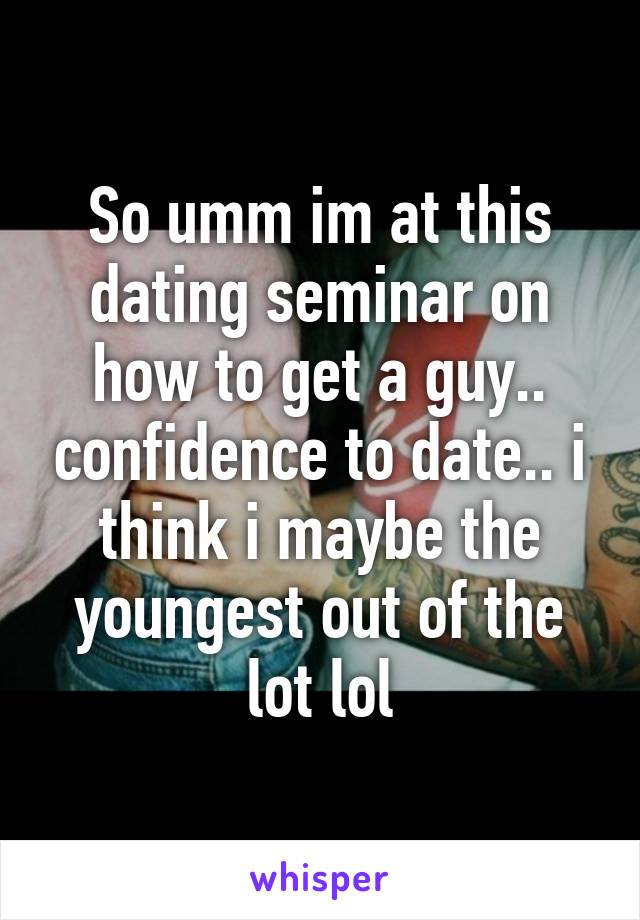 So umm im at this dating seminar on how to get a guy.. confidence to date.. i think i maybe the youngest out of the lot lol